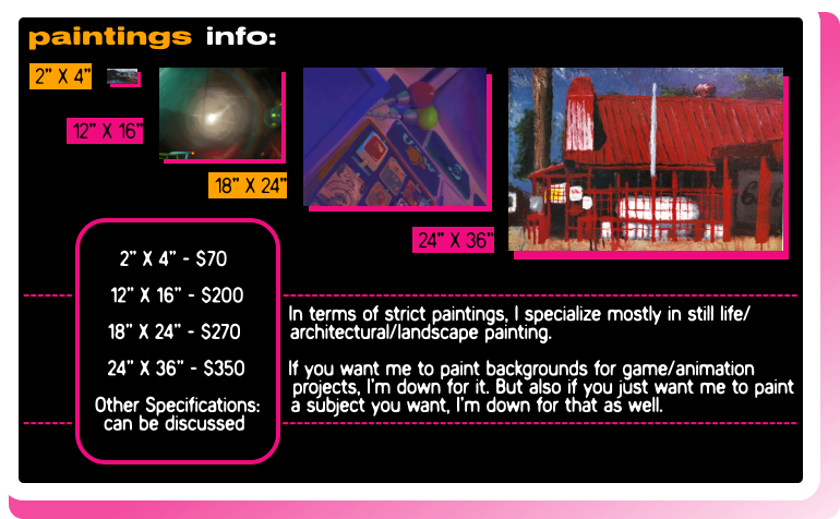 2"X4" - $70, 12"X16" - $200, 18"X24" - $270, 24"X36" - $350, Other Specifications: can be discussed. I mostly focus on still life/architectural/landscape painting. I can work on game/animation background paintings, but if you want just a standard painting